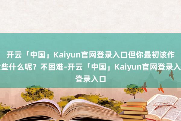 开云「中国」Kaiyun官网登录入口但你最初该作念些什么呢？不困难-开云「中国」Kaiyun官网登录入口