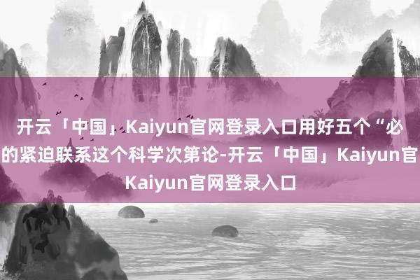 开云「中国」Kaiyun官网登录入口用好五个“必须统筹好”的紧迫联系这个科学次第论-开云「中国」Kaiyun官网登录入口