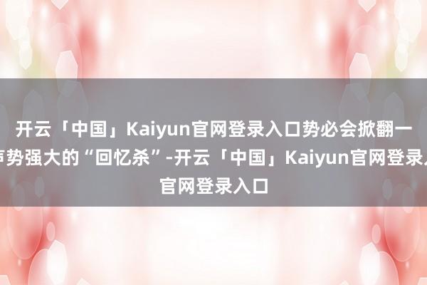 开云「中国」Kaiyun官网登录入口势必会掀翻一波声势强大的“回忆杀”-开云「中国」Kaiyun官网登录入口