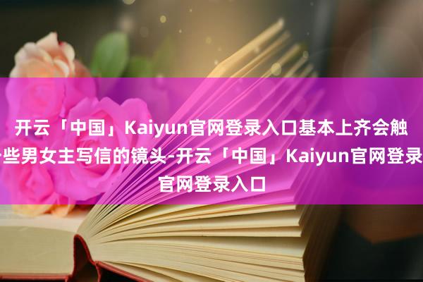 开云「中国」Kaiyun官网登录入口基本上齐会触及一些男女主写信的镜头-开云「中国」Kaiyun官网登录入口