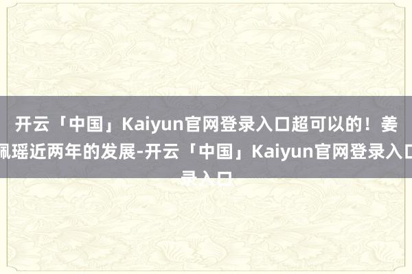开云「中国」Kaiyun官网登录入口超可以的!姜佩瑶近两年的发展-开云「中国」Kaiyun官网登录入口