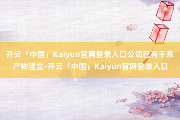 开云「中国」Kaiyun官网登录入口公司已有干系产物竖立-开云「中国」Kaiyun官网登录入口