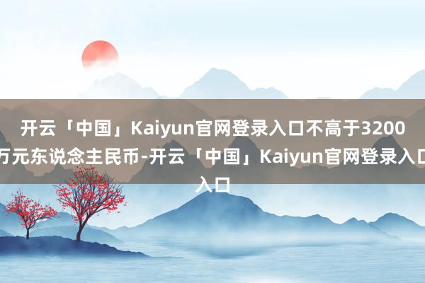 开云「中国」Kaiyun官网登录入口不高于3200万元东说念主民币-开云「中国」Kaiyun官网登录入口