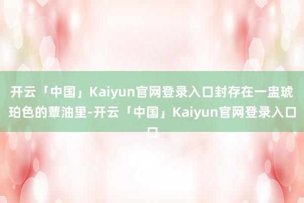 开云「中国」Kaiyun官网登录入口封存在一盅琥珀色的蕈油里-开云「中国」Kaiyun官网登录入口
