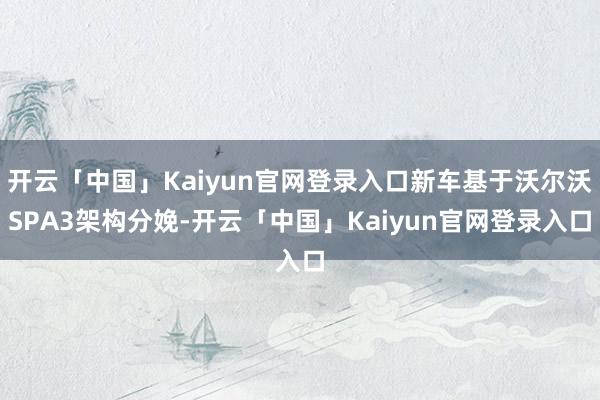 开云「中国」Kaiyun官网登录入口新车基于沃尔沃SPA3架构分娩-开云「中国」Kaiyun官网登录入口