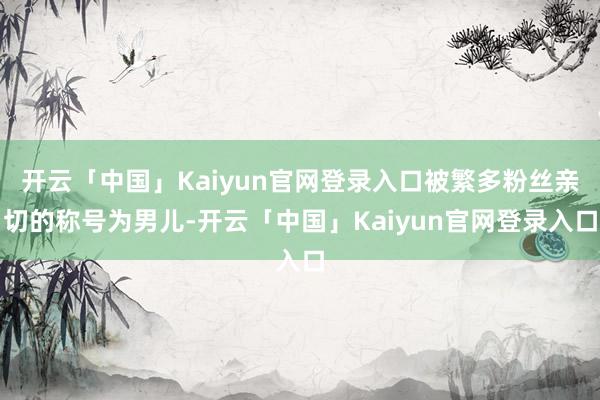 开云「中国」Kaiyun官网登录入口被繁多粉丝亲切的称号为男儿-开云「中国」Kaiyun官网登录入口