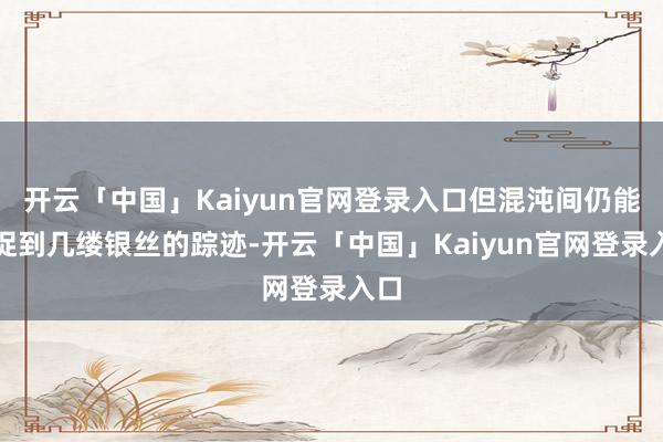 开云「中国」Kaiyun官网登录入口但混沌间仍能捕捉到几缕银丝的踪迹-开云「中国」Kaiyun官网登录入口