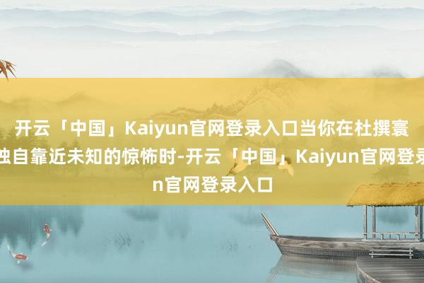 开云「中国」Kaiyun官网登录入口当你在杜撰寰宇中独自靠近未知的惊怖时-开云「中国」Kaiyun官网登录入口