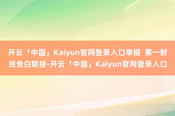 开云「中国」Kaiyun官网登录入口举报  第一财经告白联接-开云「中国」Kaiyun官网登录入口