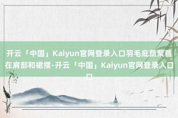 开云「中国」Kaiyun官网登录入口羽毛庇荫聚首在肩部和裙摆-开云「中国」Kaiyun官网登录入口