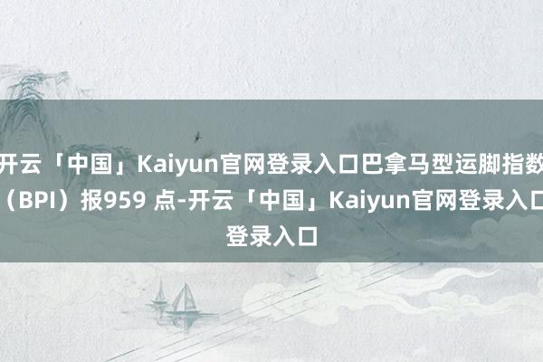 开云「中国」Kaiyun官网登录入口巴拿马型运脚指数（BPI）报959 点-开云「中国」Kaiyun官网登录入口