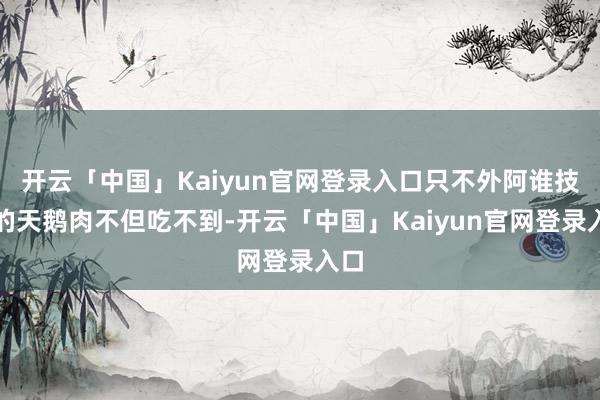 开云「中国」Kaiyun官网登录入口只不外阿谁技巧的天鹅肉不但吃不到-开云「中国」Kaiyun官网登录入口