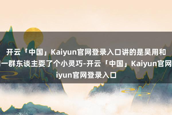 开云「中国」Kaiyun官网登录入口讲的是吴用和晁盖他们一群东谈主耍了个小灵巧-开云「中国」Kaiyun官网登录入口