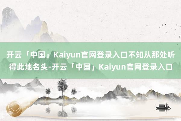 开云「中国」Kaiyun官网登录入口不知从那处听得此地名头-开云「中国」Kaiyun官网登录入口