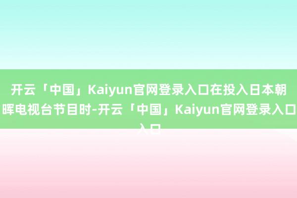 开云「中国」Kaiyun官网登录入口在投入日本朝晖电视台节目时-开云「中国」Kaiyun官网登录入口
