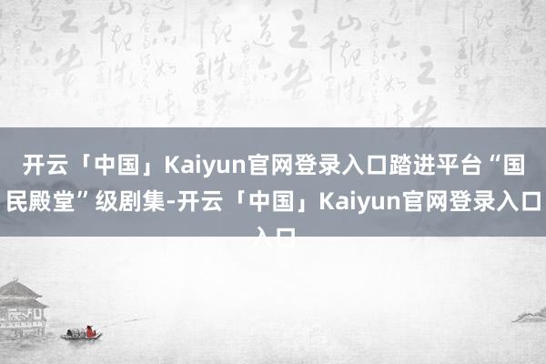 开云「中国」Kaiyun官网登录入口踏进平台“国民殿堂”级剧集-开云「中国」Kaiyun官网登录入口