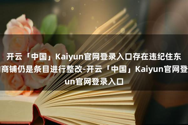 开云「中国」Kaiyun官网登录入口存在违纪住东谈主的商铺仍是条目进行整改-开云「中国」Kaiyun官网登录入口