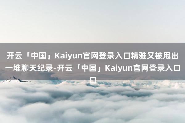开云「中国」Kaiyun官网登录入口精雅又被甩出一堆聊天纪录-开云「中国」Kaiyun官网登录入口