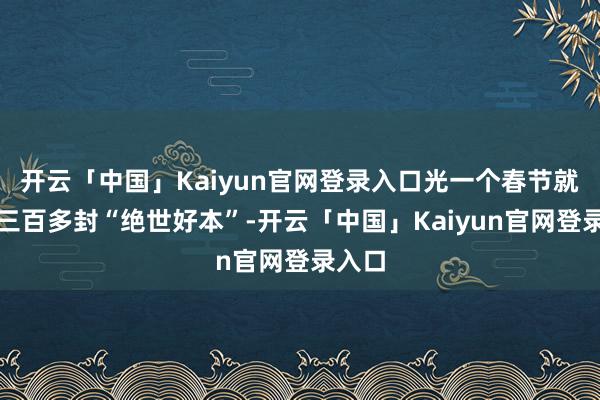 开云「中国」Kaiyun官网登录入口光一个春节就收到三百多封“绝世好本”-开云「中国」Kaiyun官网登录入口