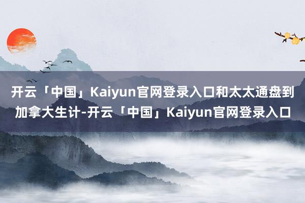 开云「中国」Kaiyun官网登录入口和太太通盘到加拿大生计-开云「中国」Kaiyun官网登录入口