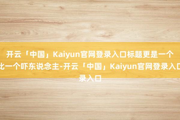 开云「中国」Kaiyun官网登录入口标题更是一个比一个吓东说念主-开云「中国」Kaiyun官网登录入口