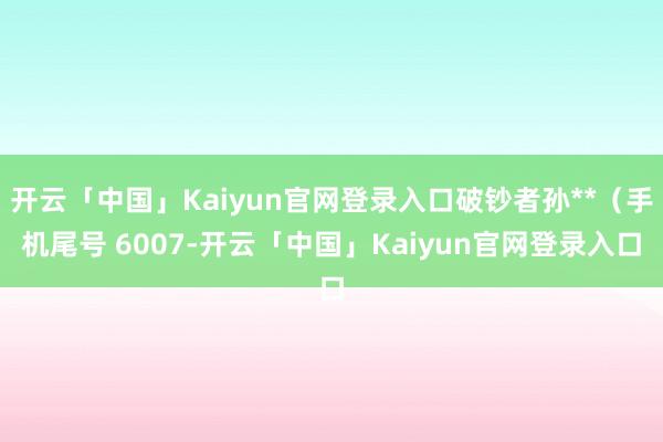 开云「中国」Kaiyun官网登录入口破钞者孙**（手机尾号 6007-开云「中国」Kaiyun官网登录入口