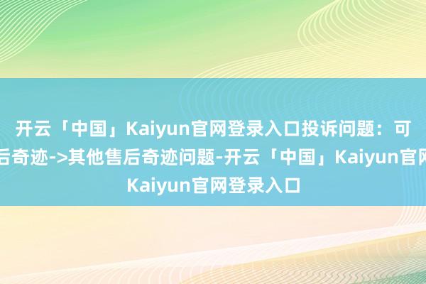 开云「中国」Kaiyun官网登录入口投诉问题：可能存在售后奇迹->其他售后奇迹问题-开云「中国」Kaiyun官网登录入口