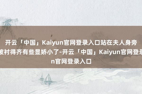 开云「中国」Kaiyun官网登录入口站在夫人身旁的他被衬得齐有些显娇小了-开云「中国」Kaiyun官网登录入口