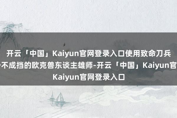 开云「中国」Kaiyun官网登录入口使用致命刀兵组合龙套势不成挡的欧克兽东谈主雄师-开云「中国」Kaiyun官网登录入口