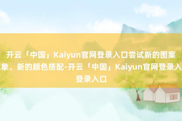 开云「中国」Kaiyun官网登录入口尝试新的图案想象、新的颜色搭配-开云「中国」Kaiyun官网登录入口