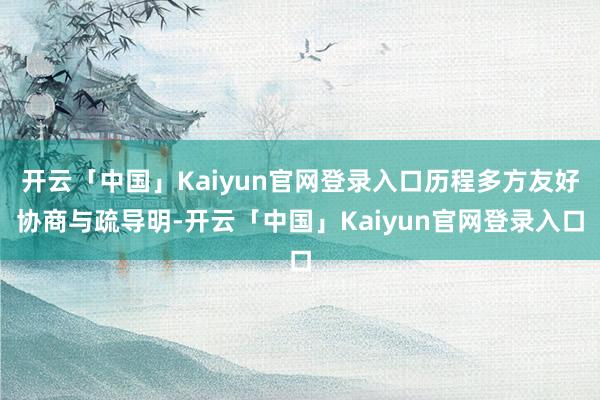 开云「中国」Kaiyun官网登录入口历程多方友好协商与疏导明-开云「中国」Kaiyun官网登录入口