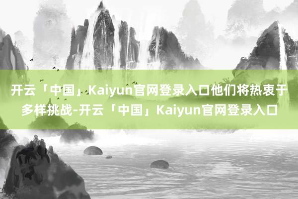 开云「中国」Kaiyun官网登录入口他们将热衷于多样挑战-开云「中国」Kaiyun官网登录入口