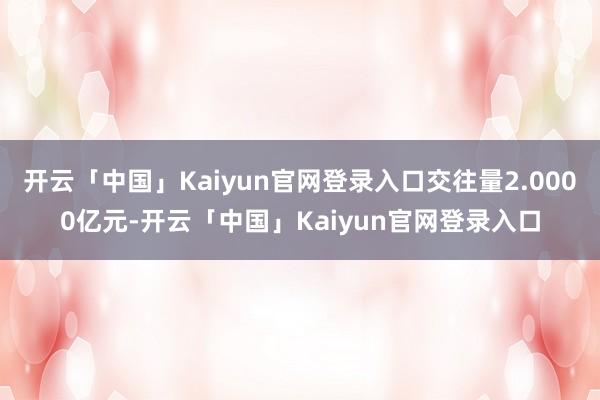 开云「中国」Kaiyun官网登录入口交往量2.0000亿元-开云「中国」Kaiyun官网登录入口