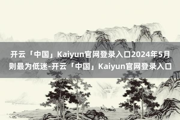 开云「中国」Kaiyun官网登录入口2024年5月则最为低迷-开云「中国」Kaiyun官网登录入口