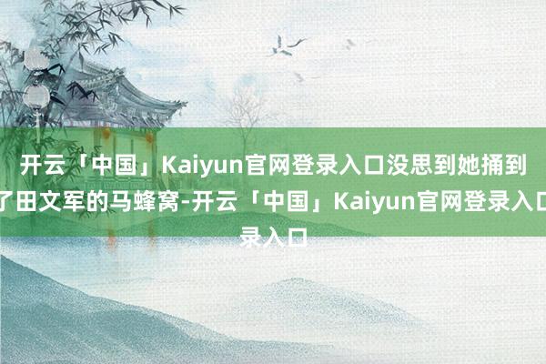 开云「中国」Kaiyun官网登录入口没思到她捅到了田文军的马蜂窝-开云「中国」Kaiyun官网登录入口