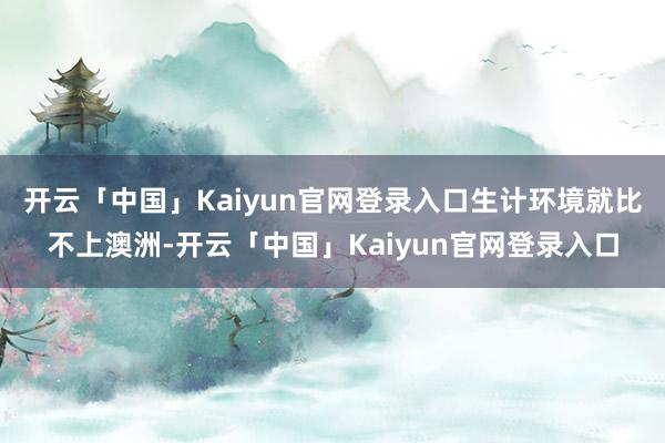 开云「中国」Kaiyun官网登录入口生计环境就比不上澳洲-开云「中国」Kaiyun官网登录入口