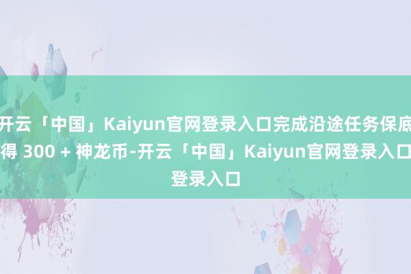 开云「中国」Kaiyun官网登录入口完成沿途任务保底得 300 + 神龙币-开云「中国」Kaiyun官网登录入口