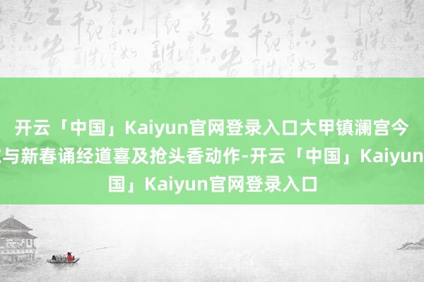 开云「中国」Kaiyun官网登录入口大甲镇澜宫今晚将举办岁末与新春诵经道喜及抢头香动作-开云「中国」Kaiyun官网登录入口