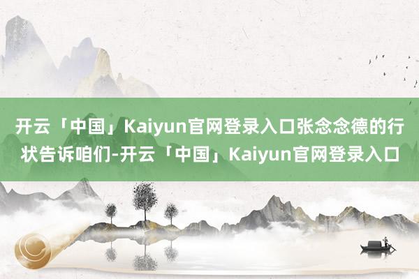 开云「中国」Kaiyun官网登录入口张念念德的行状告诉咱们-开云「中国」Kaiyun官网登录入口