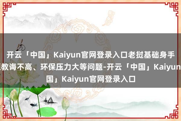 开云「中国」Kaiyun官网登录入口老挝基础身手薄弱、劳能源教诲不高、环保压力大等问题-开云「中国」Kaiyun官网登录入口