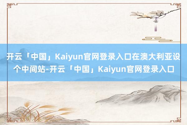 开云「中国」Kaiyun官网登录入口在澳大利亚设个中间站-开云「中国」Kaiyun官网登录入口