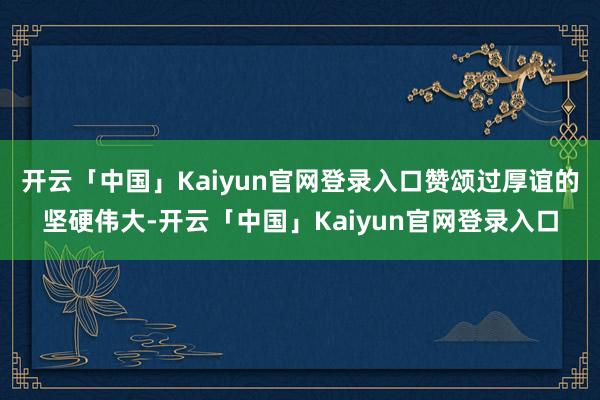 开云「中国」Kaiyun官网登录入口赞颂过厚谊的坚硬伟大-开云「中国」Kaiyun官网登录入口