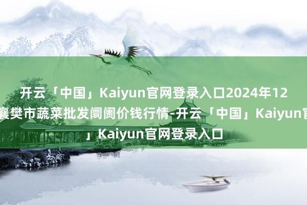 开云「中国」Kaiyun官网登录入口2024年12月31日湖北襄樊市蔬菜批发阛阓价钱行情-开云「中国」Kaiyun官网登录入口
