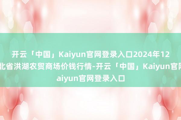 开云「中国」Kaiyun官网登录入口2024年12月31日湖北省洪湖农贸商场价钱行情-开云「中国」Kaiyun官网登录入口