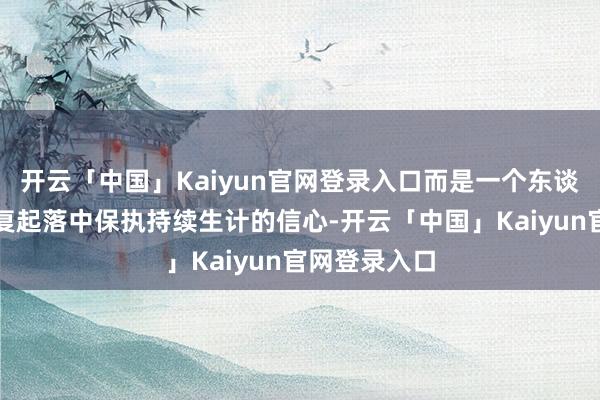 开云「中国」Kaiyun官网登录入口而是一个东谈主如安在反复起落中保执持续生计的信心-开云「中国」Kaiyun官网登录入口