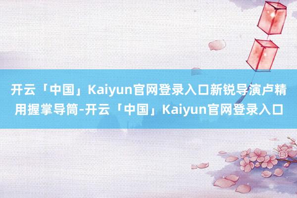 开云「中国」Kaiyun官网登录入口新锐导演卢精用握掌导筒-开云「中国」Kaiyun官网登录入口