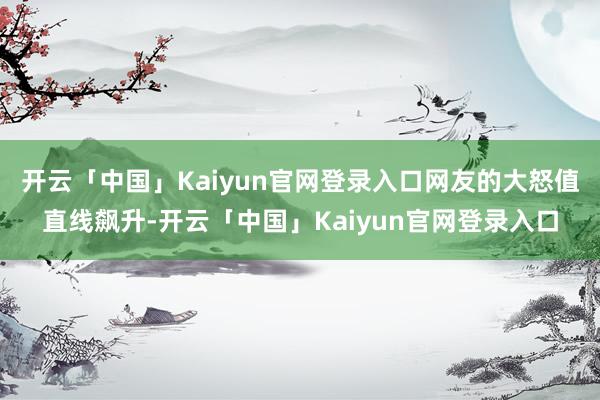 开云「中国」Kaiyun官网登录入口网友的大怒值直线飙升-开云「中国」Kaiyun官网登录入口