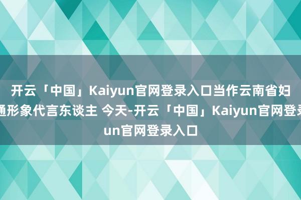 开云「中国」Kaiyun官网登录入口当作云南省妇联卡通形象代言东谈主 今天-开云「中国」Kaiyun官网登录入口