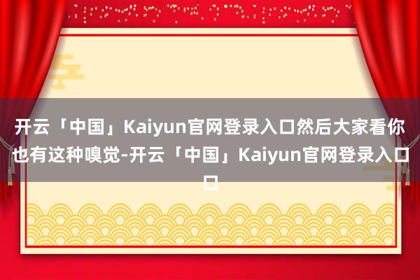 开云「中国」Kaiyun官网登录入口然后大家看你也有这种嗅觉-开云「中国」Kaiyun官网登录入口