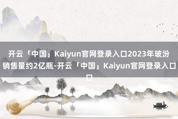 开云「中国」Kaiyun官网登录入口2023年玻汾销售量约2亿瓶-开云「中国」Kaiyun官网登录入口